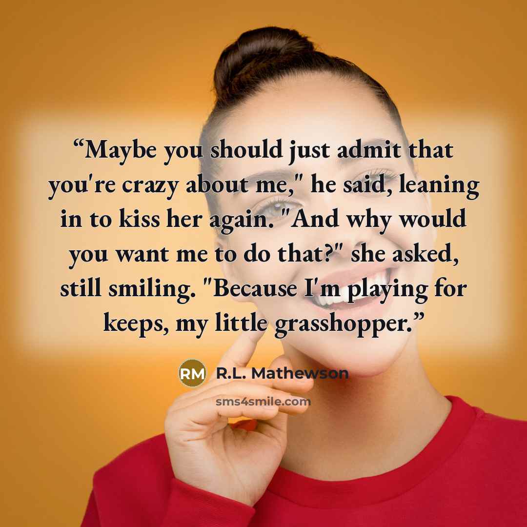 “Maybe you should just admit that you're crazy about me," he said, leaning in to kiss her again. "And why would you want me to do that?" she asked, still smiling. "Because I'm playing for keeps, my little grasshopper.” quote by R.L. Mathewson