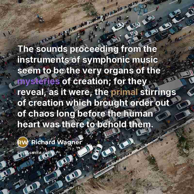 “The sounds proceeding from the instruments of symphonic music seem to be the very organs of the mysteries of creation; for they reveal, as it were, the primal stirrings of creation which brought order out of chaos long before the human heart was there to behold them.” quote by Richard Wagner