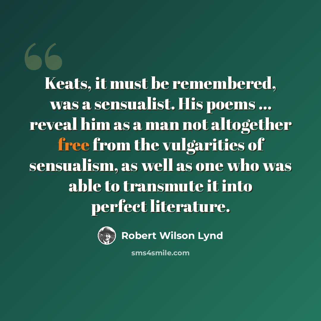 “Keats, it must be remembered, was a sensualist. His poems ... reveal him as a man not altogether free from the vulgarities of sensualism, as well as one who was able to transmute it into perfect literature.” quote by Robert Wilson Lynd