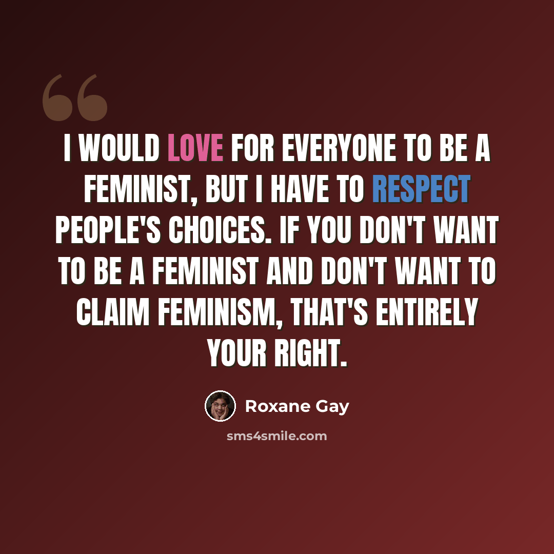 “I would love for everyone to be a feminist, but I have to respect people's choices. If you don't want to be a feminist and don't want to claim feminism, that's entirely your right.” quote by Roxane Gay