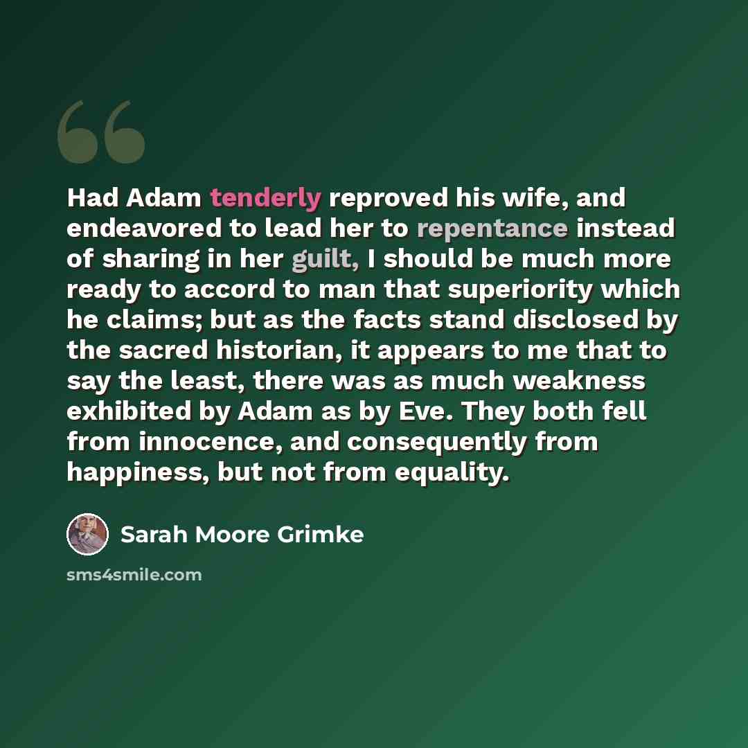 “Had Adam tenderly reproved his wife, and endeavored to lead her to repentance instead of sharing in her guilt, I should be much more ready to accord to man that superiority which he claims; but as the facts stand disclosed by the sacred historian, it appears to me that to say the least, there was…” quote by Sarah Moore Grimke