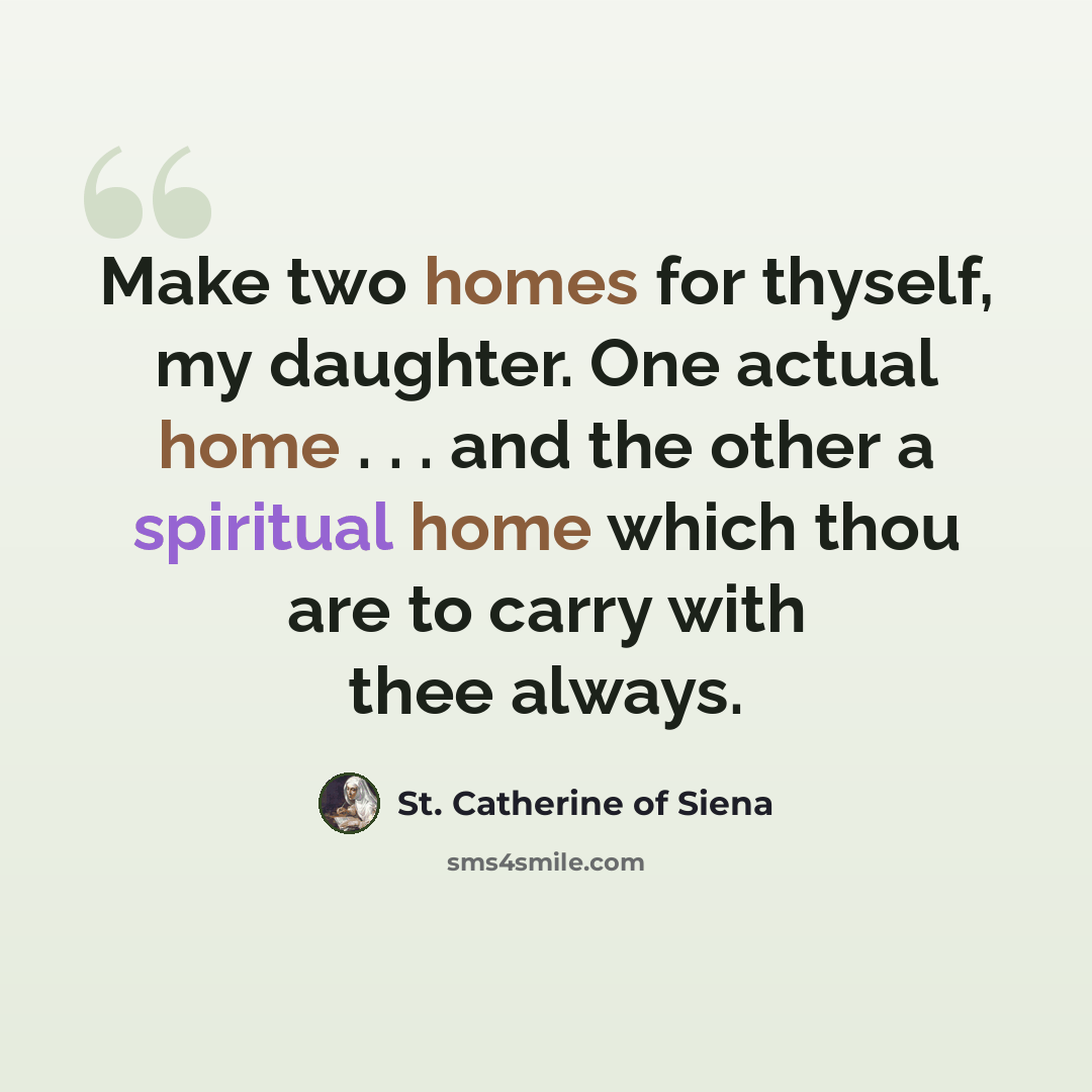 “Make two homes for thyself, my daughter. One actual home . . . and the other a spiritual home which thou are to carry with thee always.” quote by St. Catherine of Siena