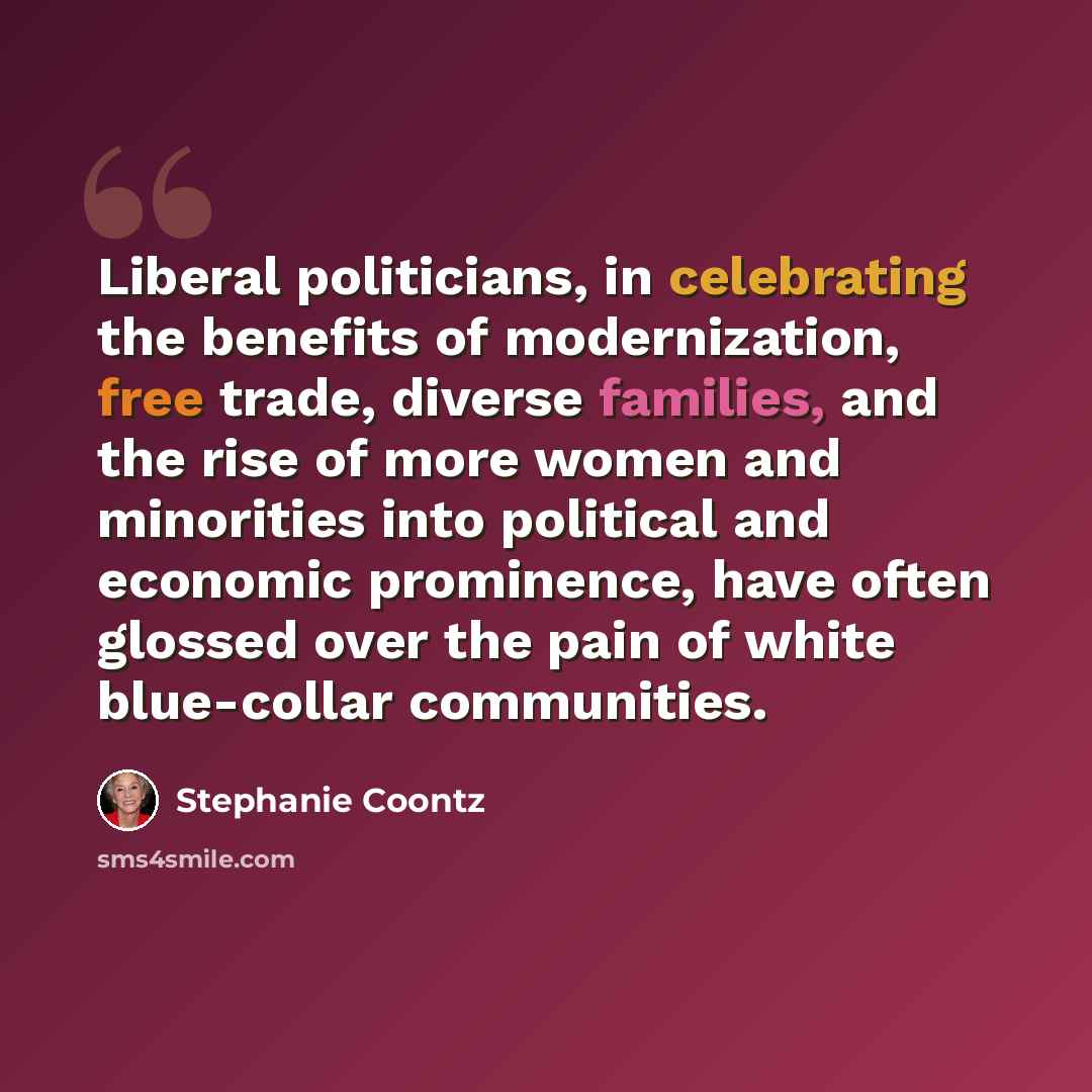 “Liberal politicians, in celebrating the benefits of modernization, free trade, diverse families, and the rise of more women and minorities into political and economic prominence, have often glossed over the pain of white blue-collar communities.” quote by Stephanie Coontz