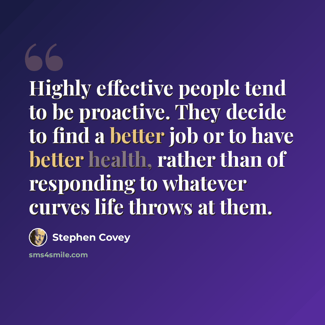 “Highly effective people tend to be proactive. They decide to find a better job or to have better health, rather than of responding to whatever curves life throws at them.” quote by Stephen Covey