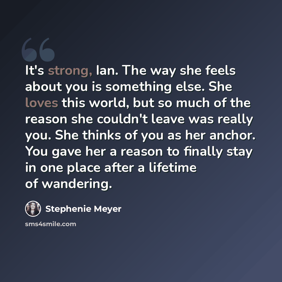 “It's strong, Ian. The way she feels about you is something else. She loves this world, but so much of the reason she couldn't leave was really you. She thinks of you as her anchor. You gave her a reason to finally stay in one place after a lifetime of wandering.” quote by Stephenie Meyer