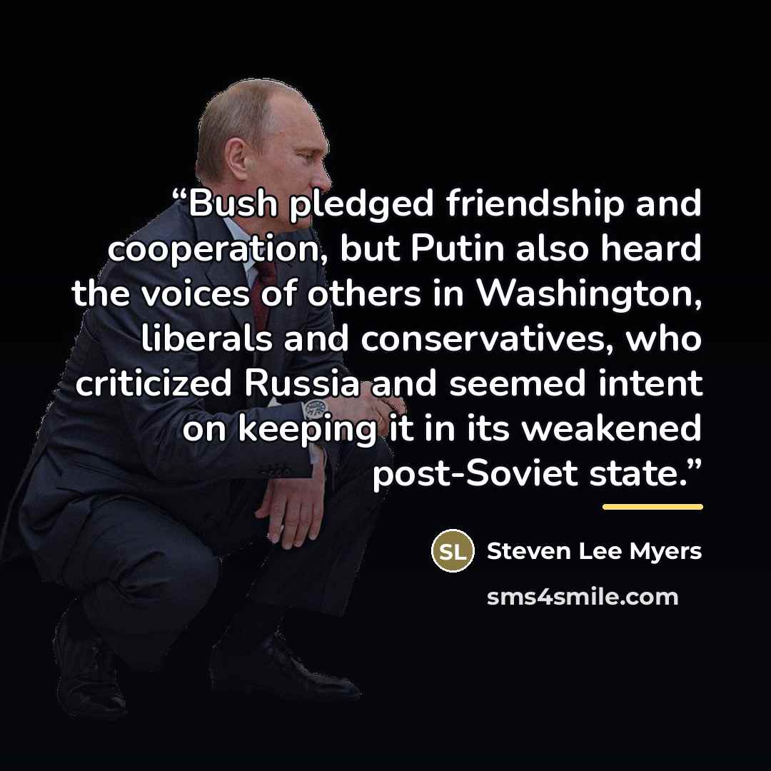 “Bush pledged friendship and cooperation, but Putin also heard the voices of others in Washington, liberals and conservatives, who criticized Russia and seemed intent on keeping it in its weakened post-Soviet state.” quote by Steven Lee Myers