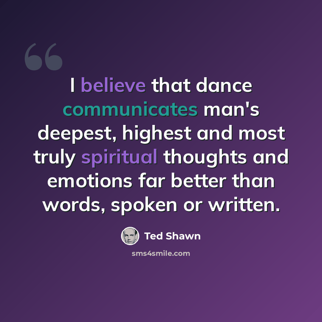 “I believe that dance communicates man's deepest, highest and most truly spiritual thoughts and emotions far better than words, spoken or written.” quote by Ted Shawn