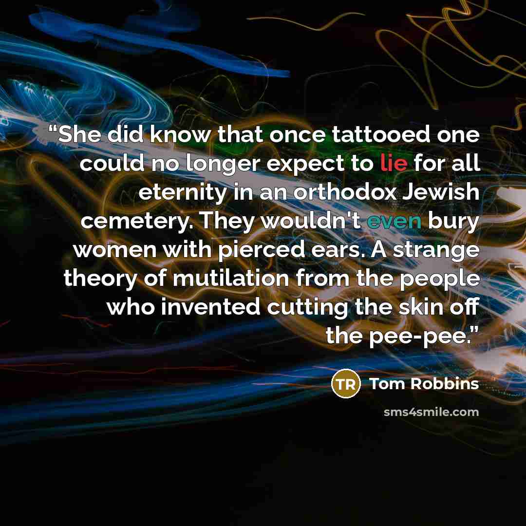 “She did know that once tattooed one could no longer expect to lie for all eternity in an orthodox Jewish cemetery. They wouldn't even bury women with pierced ears. A strange theory of mutilation from the people who invented cutting the skin off the pee-pee.” quote by Tom Robbins