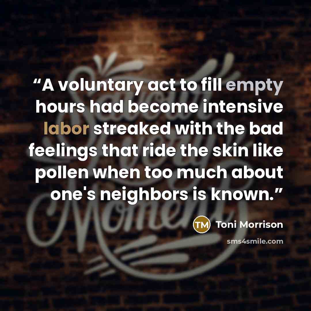 “A voluntary act to fill empty hours had become intensive labor streaked with the bad feelings that ride the skin like pollen when too much about one's neighbors is known.” quote by Toni Morrison