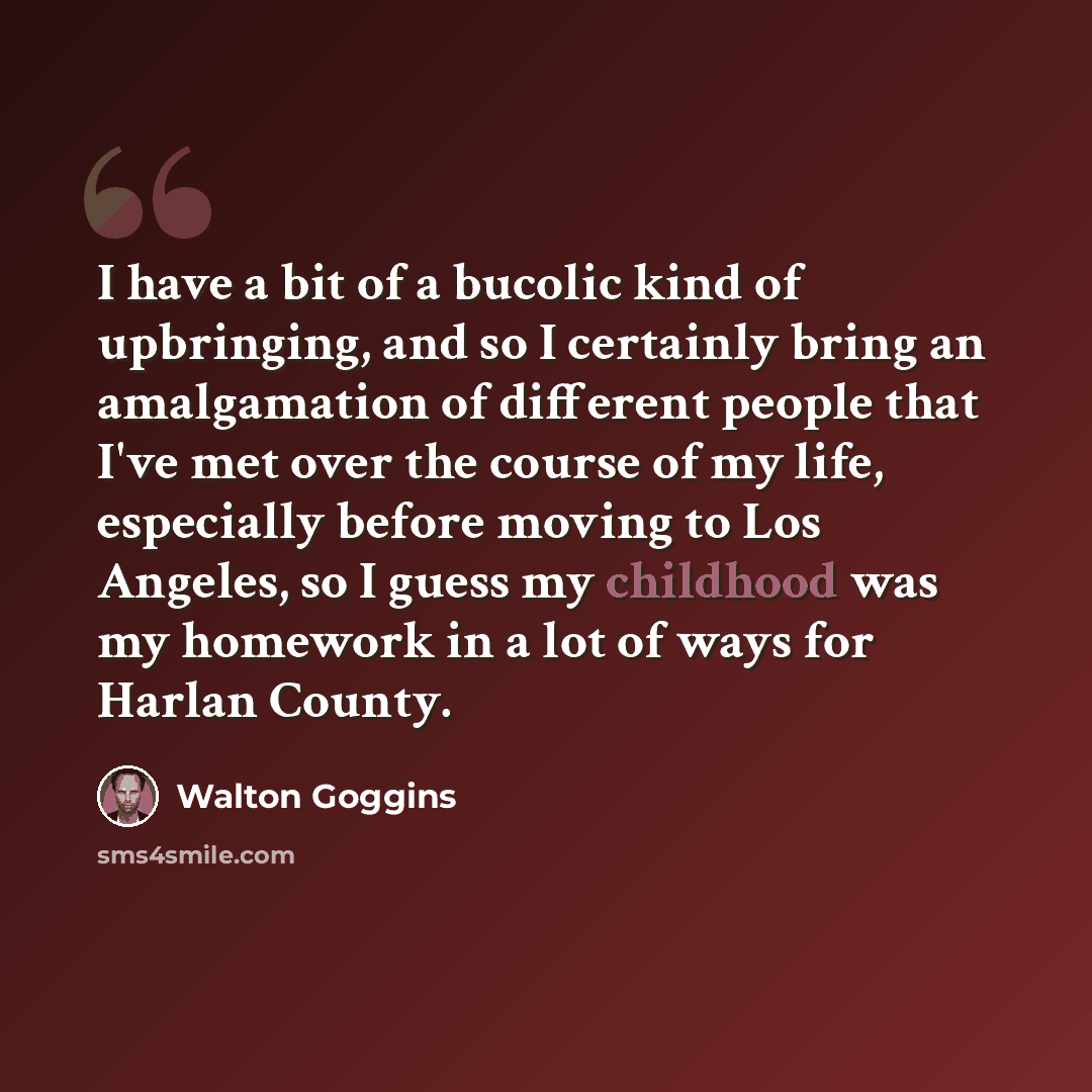 “I have a bit of a bucolic kind of upbringing, and so I certainly bring an amalgamation of different people that I've met over the course of my life, especially before moving to Los Angeles, so I guess my childhood was my homework in a lot of ways for Harlan County.” quote by Walton Goggins