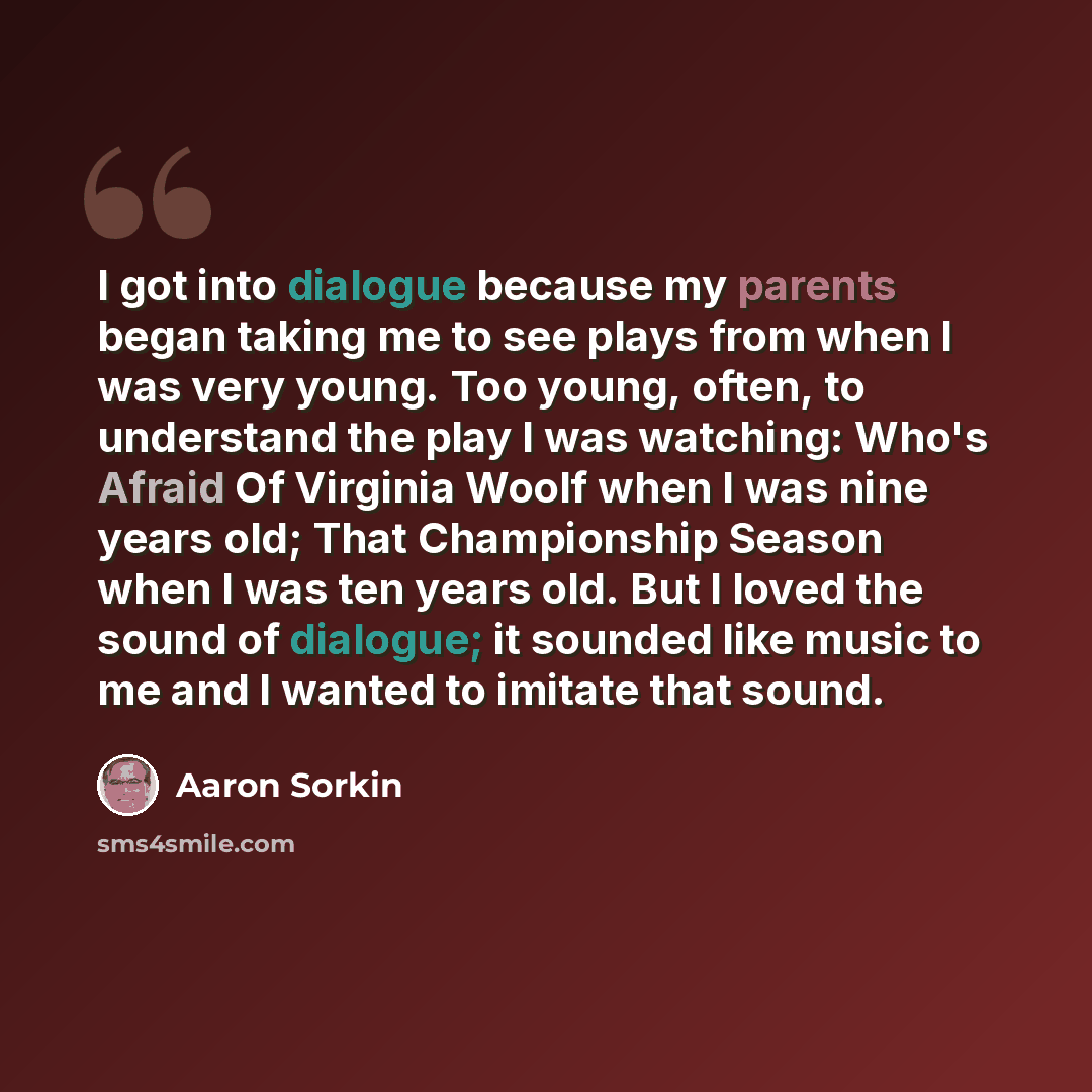 “I got into dialogue because my parents began taking me to see plays from when I was very young. Too young, often, to understand the play I was watching: Who's Afraid Of Virginia Woolf when I was nine years old; That Championship Season when I was ten years old. But I loved the sound of dialogue…” quote by Aaron Sorkin
