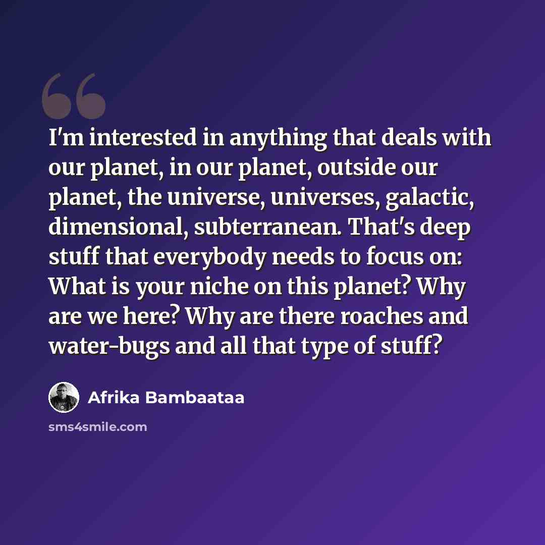 “I'm interested in anything that deals with our planet, in our planet, outside our planet, the universe, universes, galactic, dimensional, subterranean. That's deep stuff that everybody needs to focus on: What is your niche on this planet? Why are we here? Why are there roaches and water-bugs and…” quote by Afrika Bambaataa
