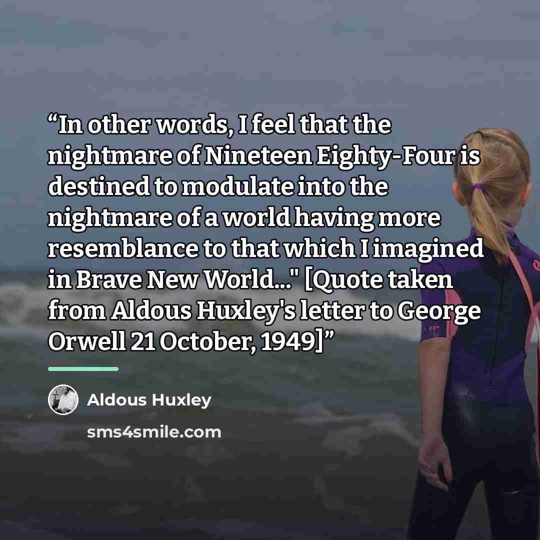 “In other words, I feel that the nightmare of Nineteen Eighty-Four is destined to modulate into the nightmare of a world having more resemblance to that which I imagined in Brave New World..." [Quote taken from Aldous Huxley's letter to George Orwell 21 October, 1949]” quote by Aldous Huxley