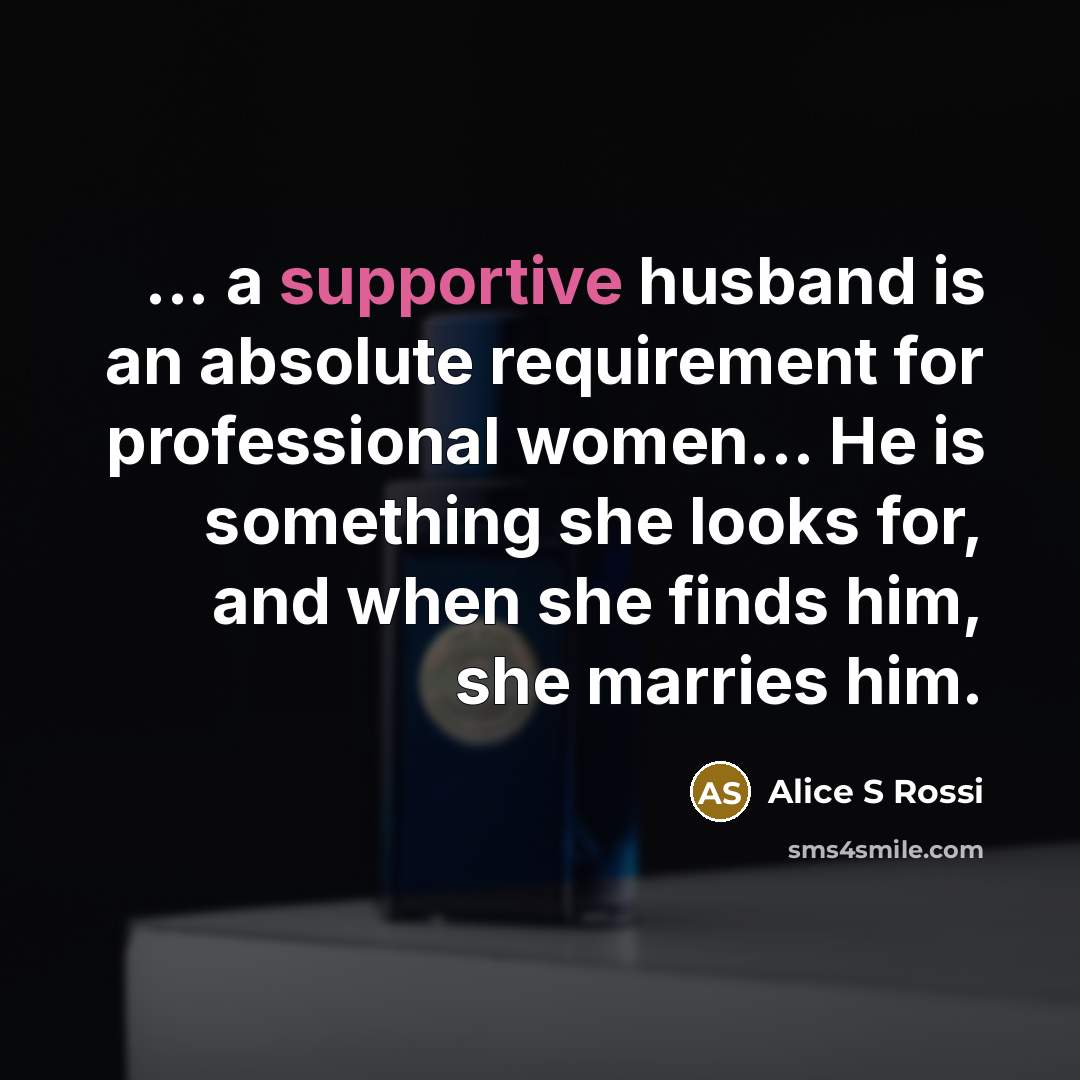 “... a supportive husband is an absolute requirement for professional women… He is something she looks for, and when she finds him, she marries him.” quote by Alice S Rossi