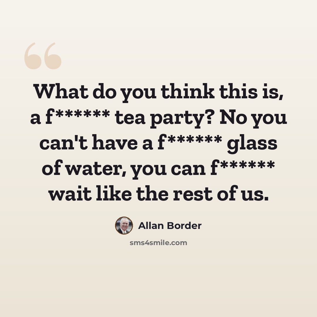 “What do you think this is, a f****** tea party? No you can't have a f****** glass of water, you can f****** wait like the rest of us.” quote by Allan Border