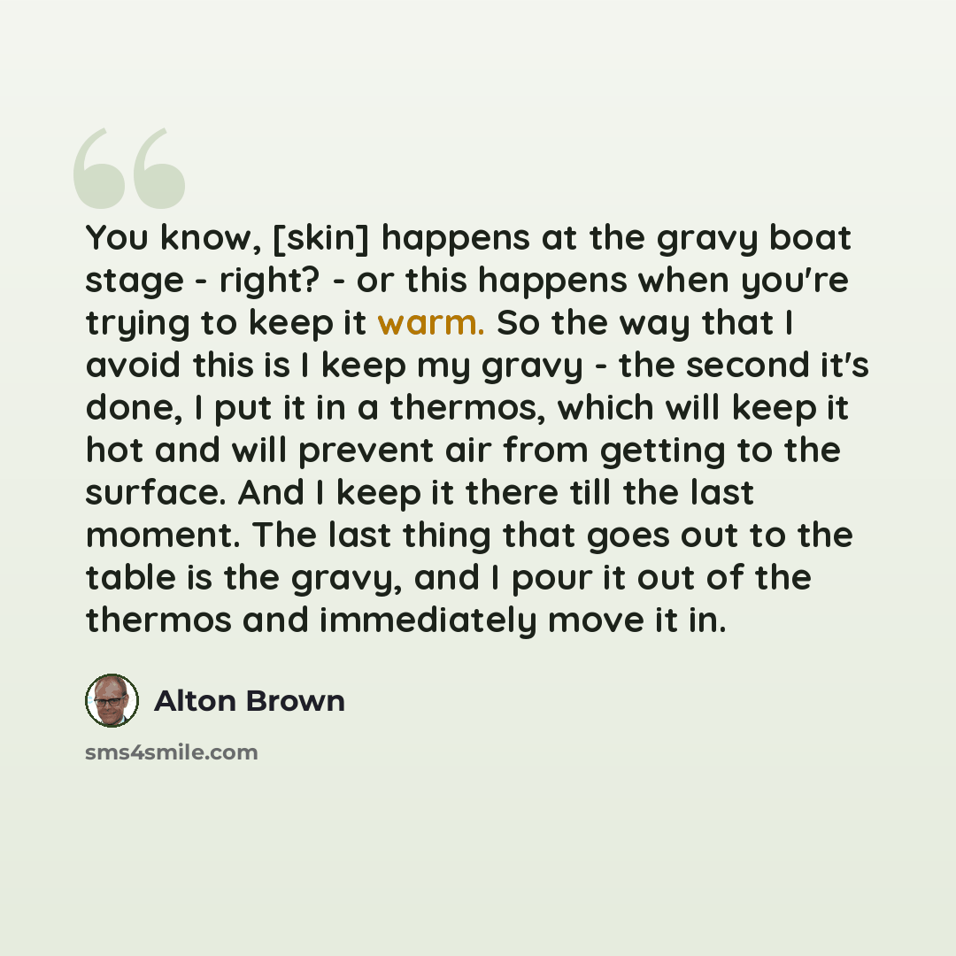 “You know, [skin] happens at the gravy boat stage - right? - or this happens when you're trying to keep it warm. So the way that I avoid this is I keep my gravy - the second it's done, I put it in a thermos, which will keep it hot and will prevent air from getting to the surface. And I keep it…” quote by Alton Brown