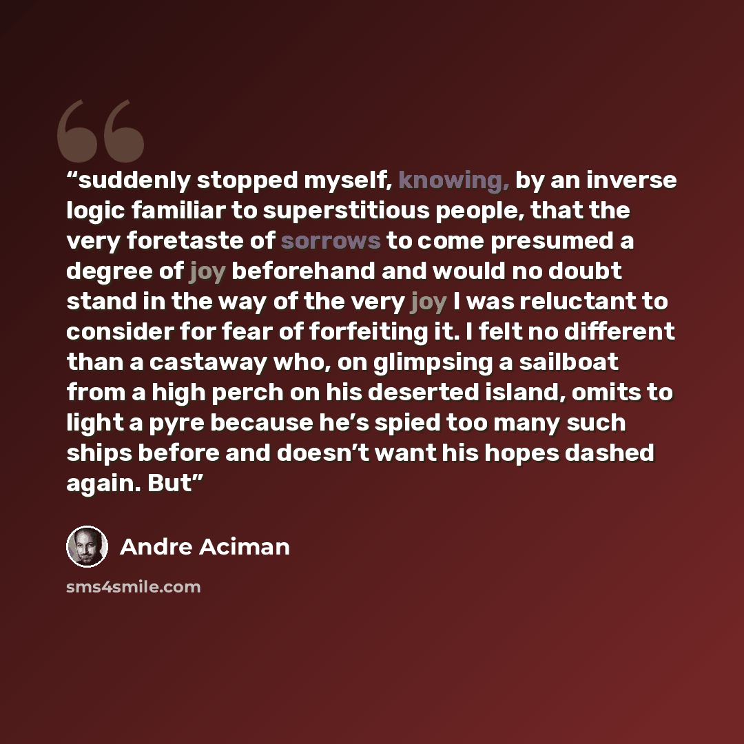 “suddenly stopped myself, knowing, by an inverse logic familiar to superstitious people, that the very foretaste of sorrows to come presumed a degree of joy beforehand and would no doubt stand in the way of the very joy I was reluctant to consider for fear of forfeiting it. I felt no different than…” quote by André Aciman