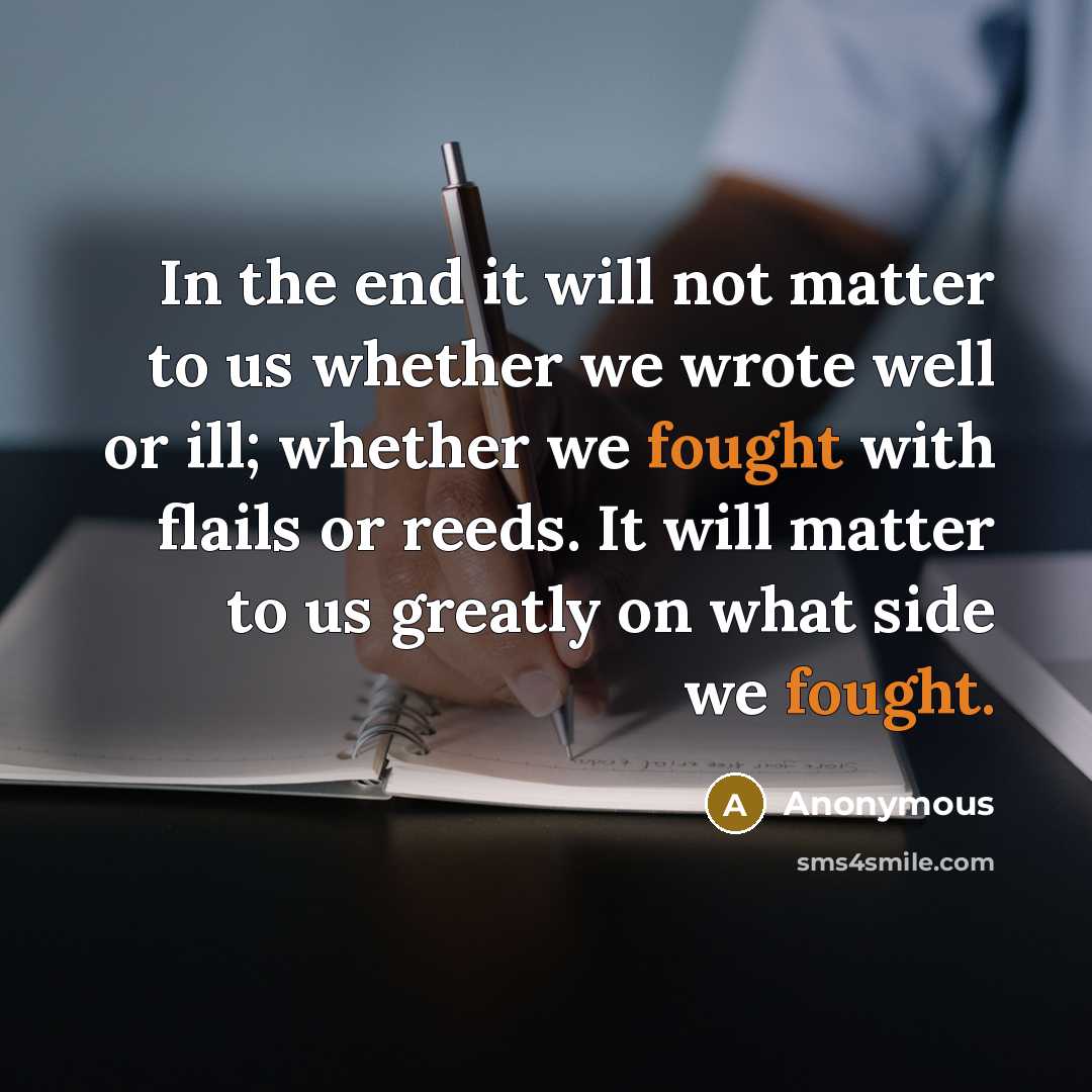 “In the end it will not matter to us whether we wrote well or ill; whether we fought with flails or reeds. It will matter to us greatly on what side we fought.” quote by Anonymous