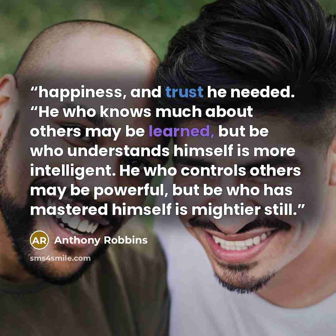 “happiness, and trust he needed. “He who knows much about others may be learned, but be who understands himself is more intelligent. He who controls others may be powerful, but be who has mastered himself is mightier still.” quote by Anthony Robbins