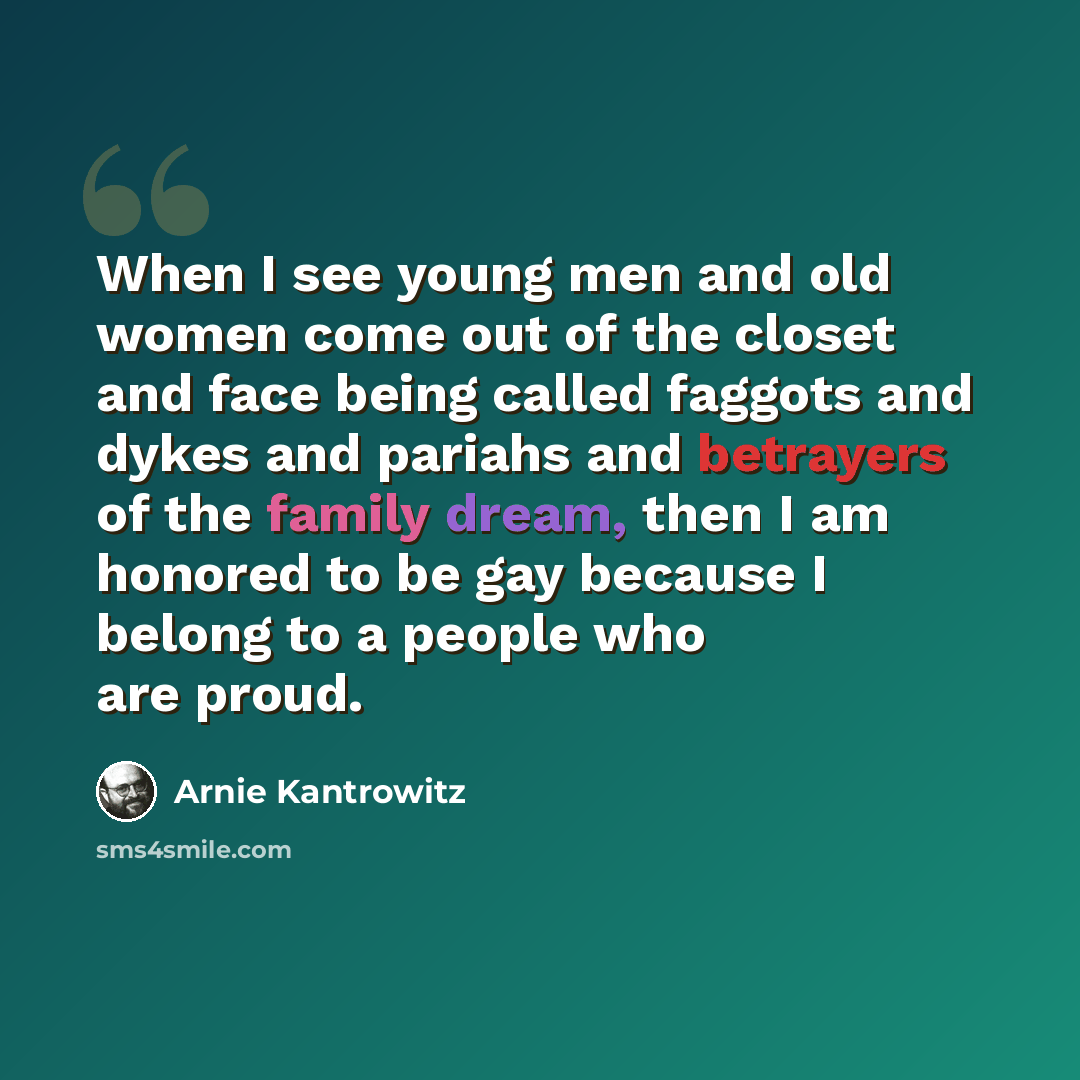 “When I see young men and old women come out of the closet and face being called faggots and dykes and pariahs and betrayers of the family dream, then I am honored to be gay because I belong to a people who are proud.” quote by Arnie Kantrowitz