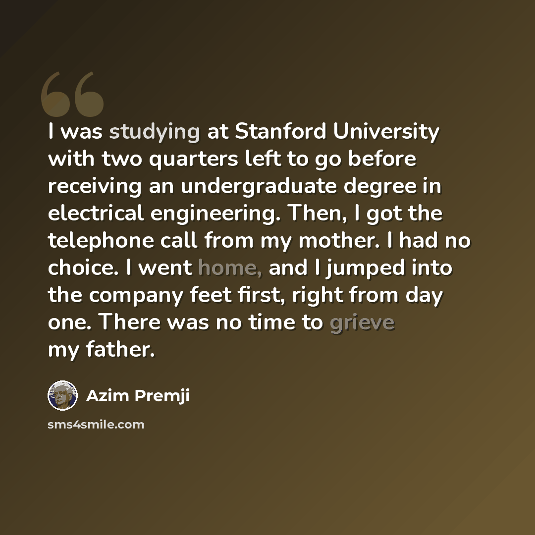“I was studying at Stanford University with two quarters left to go before receiving an undergraduate degree in electrical engineering. Then, I got the telephone call from my mother. I had no choice. I went home, and I jumped into the company feet first, right from day one. There was no time to…” quote by Azim Premji