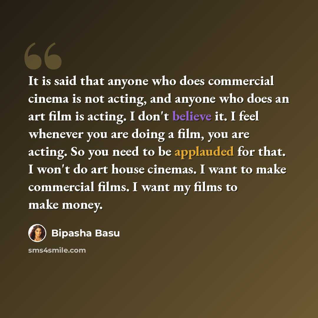 “It is said that anyone who does commercial cinema is not acting, and anyone who does an art film is acting. I don't believe it. I feel whenever you are doing a film, you are acting. So you need to be applauded for that. I won't do art house cinemas. I want to make commercial films. I want my films…” quote by Bipasha Basu