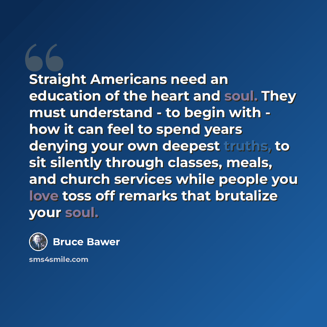 “Straight Americans need an education of the heart and soul. They must understand - to begin with - how it can feel to spend years denying your own deepest truths, to sit silently through classes, meals, and church services while people you love toss off remarks that brutalize your soul.” quote by Bruce Bawer