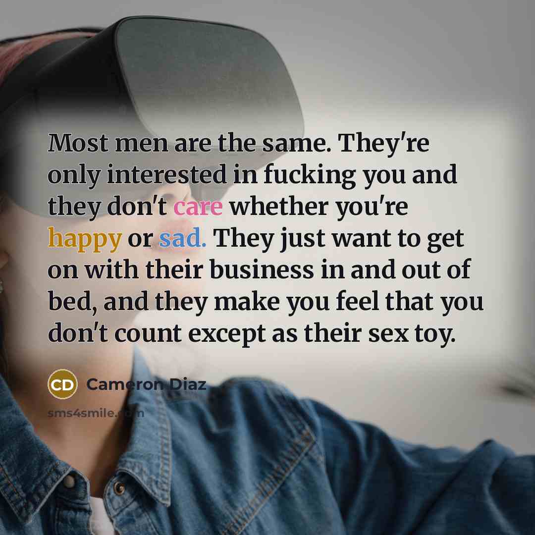 “Most men are the same. They're only interested in fucking you and they don't care whether you're happy or sad. They just want to get on with their business in and out of bed, and they make you feel that you don't count except as their sex toy.” quote by Cameron Diaz