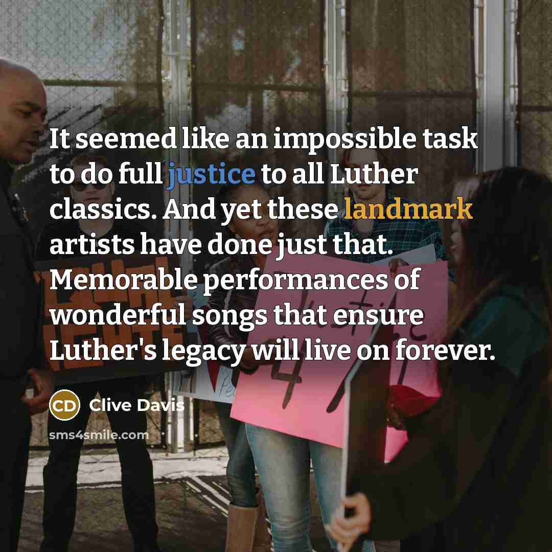“It seemed like an impossible task to do full justice to all Luther classics. And yet these landmark artists have done just that. Memorable performances of wonderful songs that ensure Luther's legacy will live on forever.” quote by Clive Davis