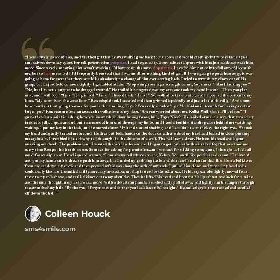 “I was acutely aware of him, and the thought that he was walking me back to my room and would most likely try to kiss me again sent shivers down my spine. For self-preservation purposes, I had to get away. Every minute I spent with him just made me want him more. Since merely annoying him wasn’t…” quote by Colleen Houck