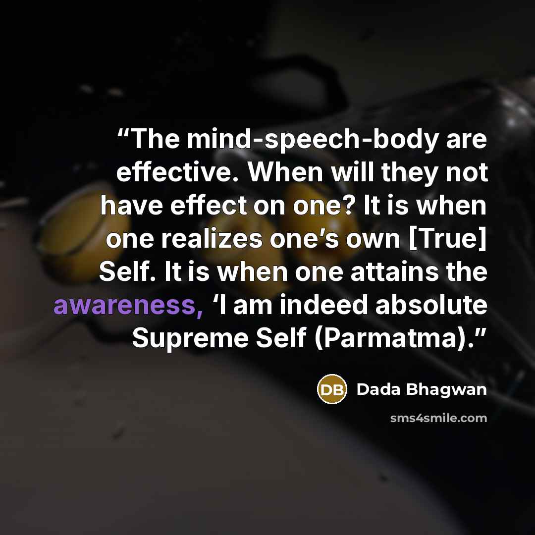 “The mind-speech-body are effective. When will they not have effect on one? It is when one realizes one’s own [True] Self. It is when one attains the awareness, ‘I am indeed absolute Supreme Self (Parmatma).” quote by Dada Bhagwan