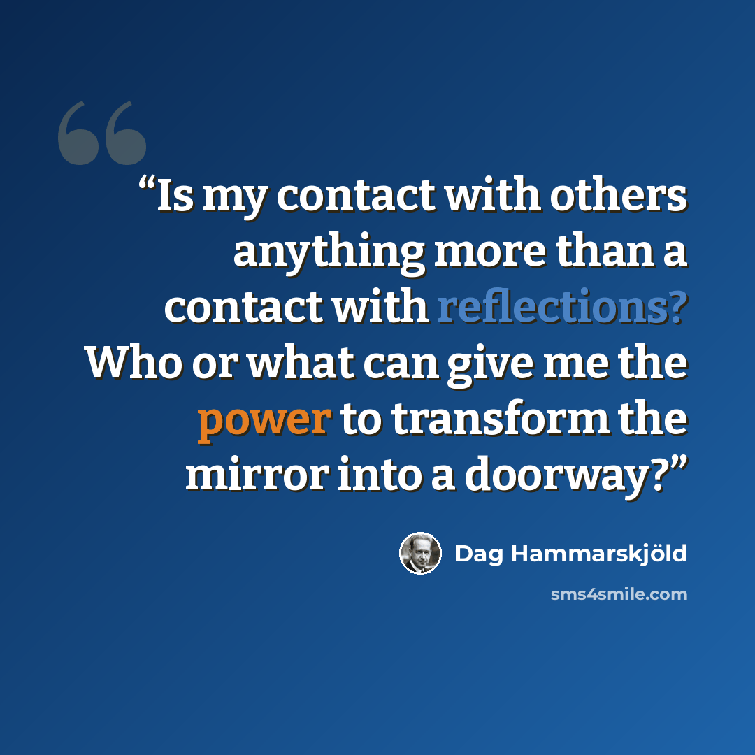 “Is my contact with others anything more than a contact with reflections? Who or what can give me the power to transform the mirror into a doorway?” quote by Dag Hammarskjold