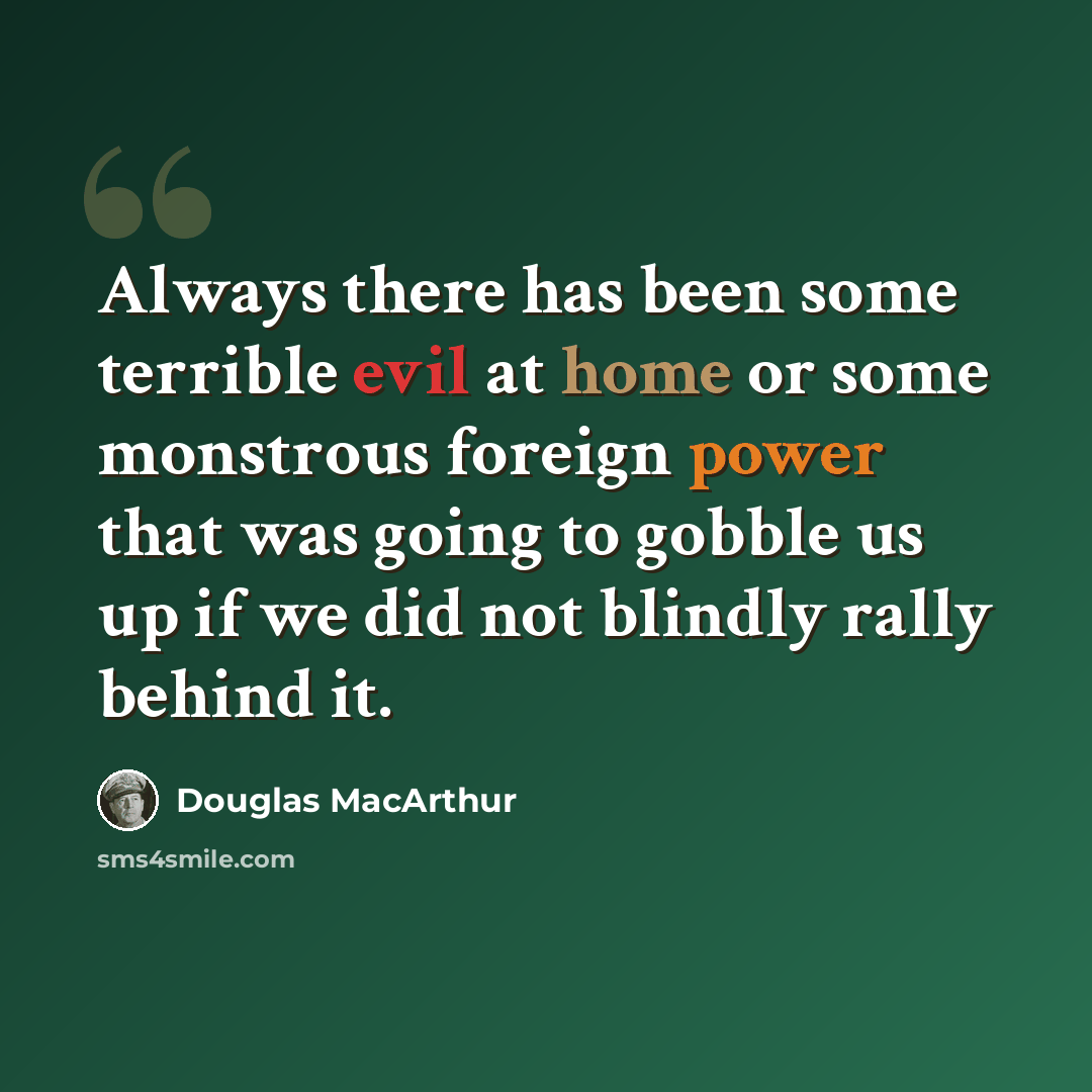 “Always there has been some terrible evil at home or some monstrous foreign power that was going to gobble us up if we did not blindly rally behind it.” quote by Douglas MacArthur
