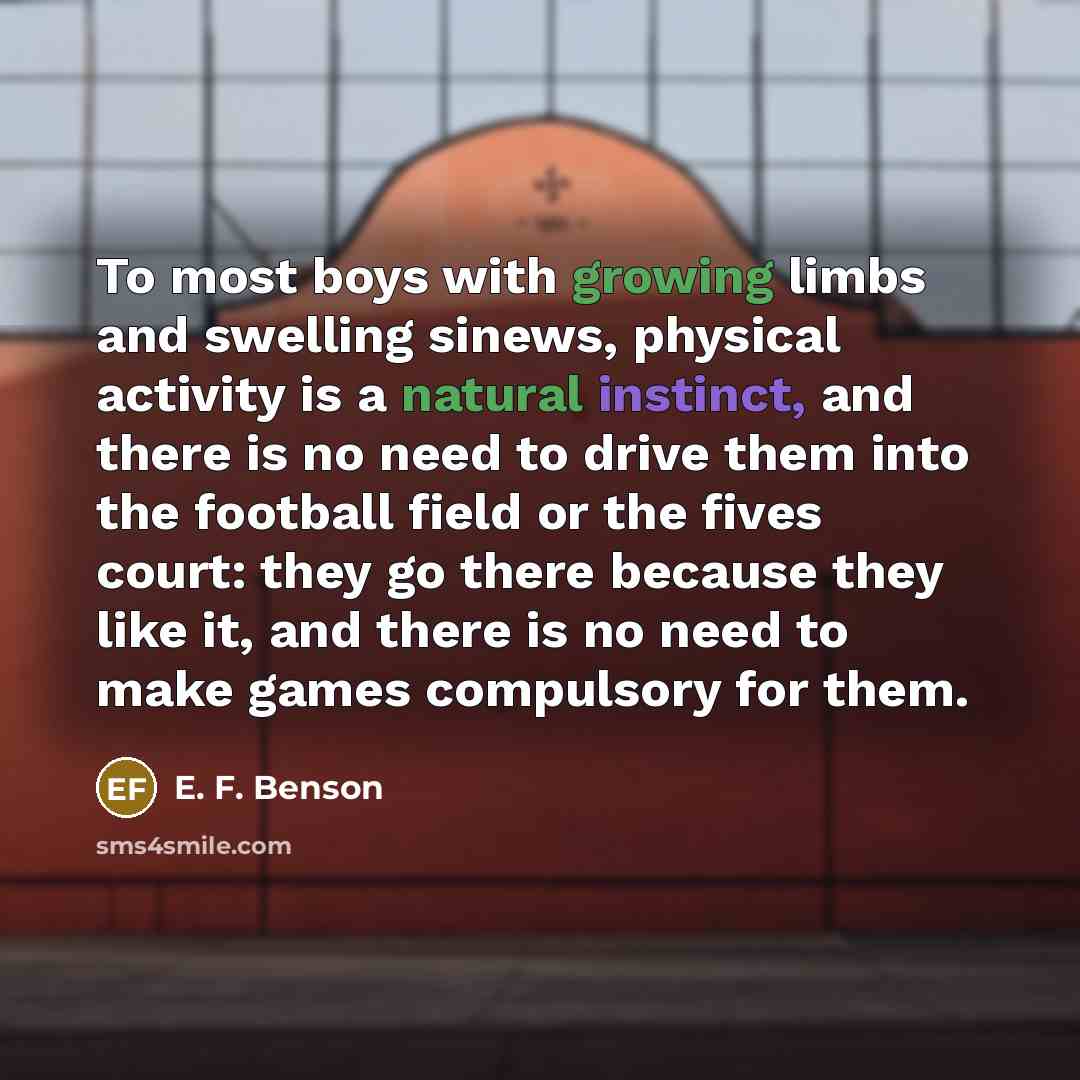 “To most boys with growing limbs and swelling sinews, physical activity is a natural instinct, and there is no need to drive them into the football field or the fives court: they go there because they like it, and there is no need to make games compulsory for them.” quote by E. F. Benson