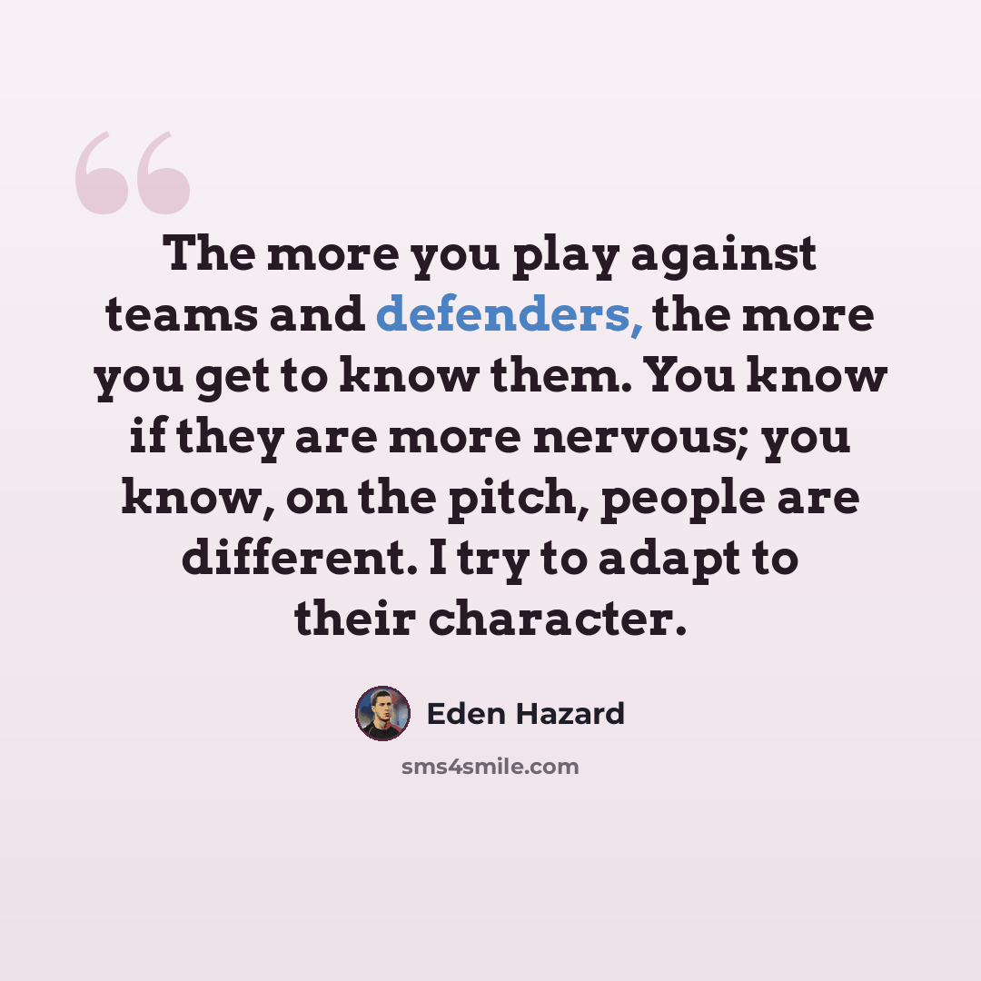 “The more you play against teams and defenders, the more you get to know them. You know if they are more nervous; you know, on the pitch, people are different. I try to adapt to their character.” quote by Eden Hazard