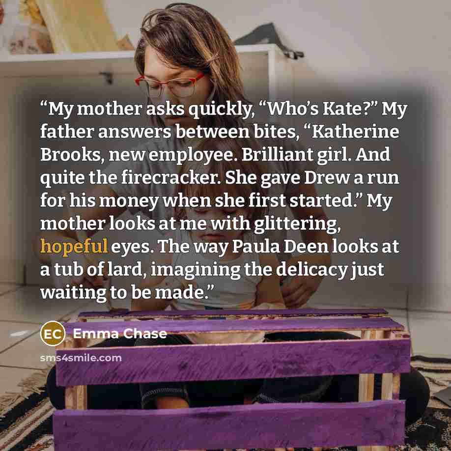 “My mother asks quickly, “Who’s Kate?” My father answers between bites, “Katherine Brooks, new employee. Brilliant girl. And quite the firecracker. She gave Drew a run for his money when she first started.” My mother looks at me with glittering, hopeful eyes. The way Paula Deen looks at a tub of…” quote by Emma Chase