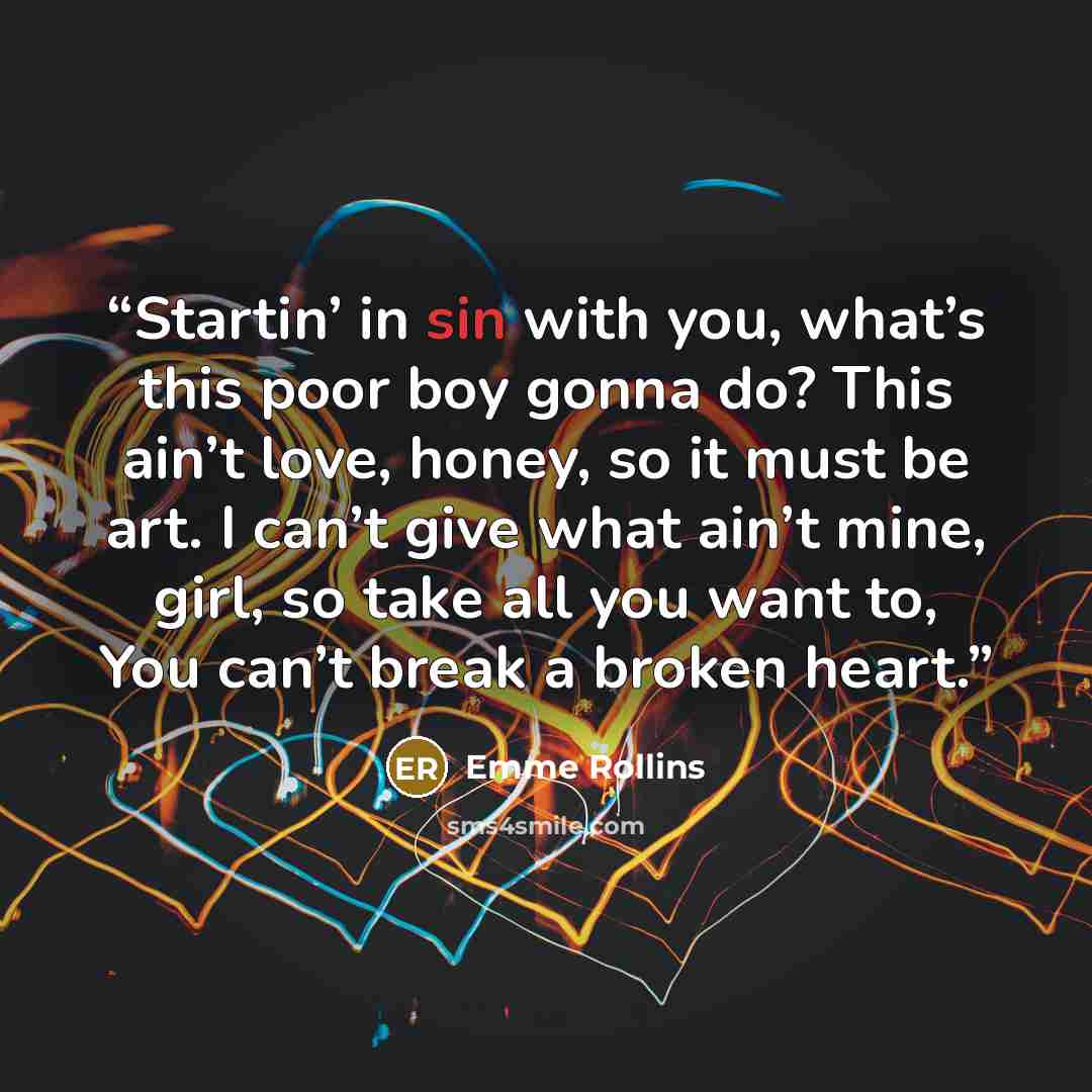 “Startin’ in sin with you, what’s this poor boy gonna do? This ain’t love, honey, so it must be art. I can’t give what ain’t mine, girl, so take all you want to, You can’t break a broken heart.” quote by Emme Rollins
