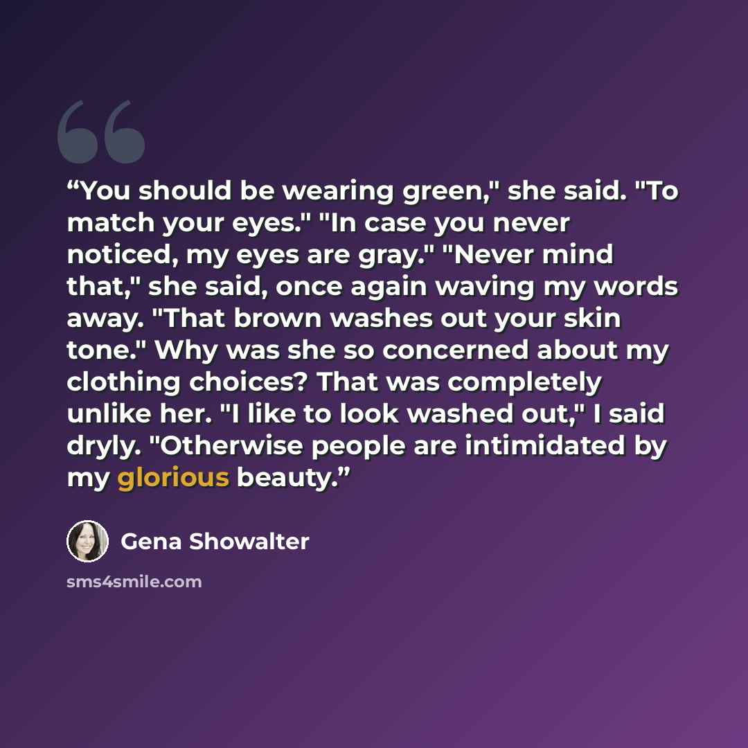 “You should be wearing green," she said. "To match your eyes." "In case you never noticed, my eyes are gray." "Never mind that," she said, once again waving my words away. "That brown washes out your skin tone." Why was she so concerned about my clothing choices? That was completely unlike her. "I…” quote by Gena Showalter