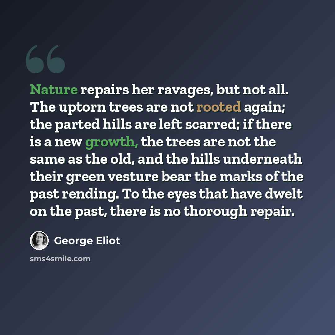 “Nature repairs her ravages, but not all. The uptorn trees are not rooted again; the parted hills are left scarred; if there is a new growth, the trees are not the same as the old, and the hills underneath their green vesture bear the marks of the past rending. To the eyes that have dwelt on the…” quote by George Eliot