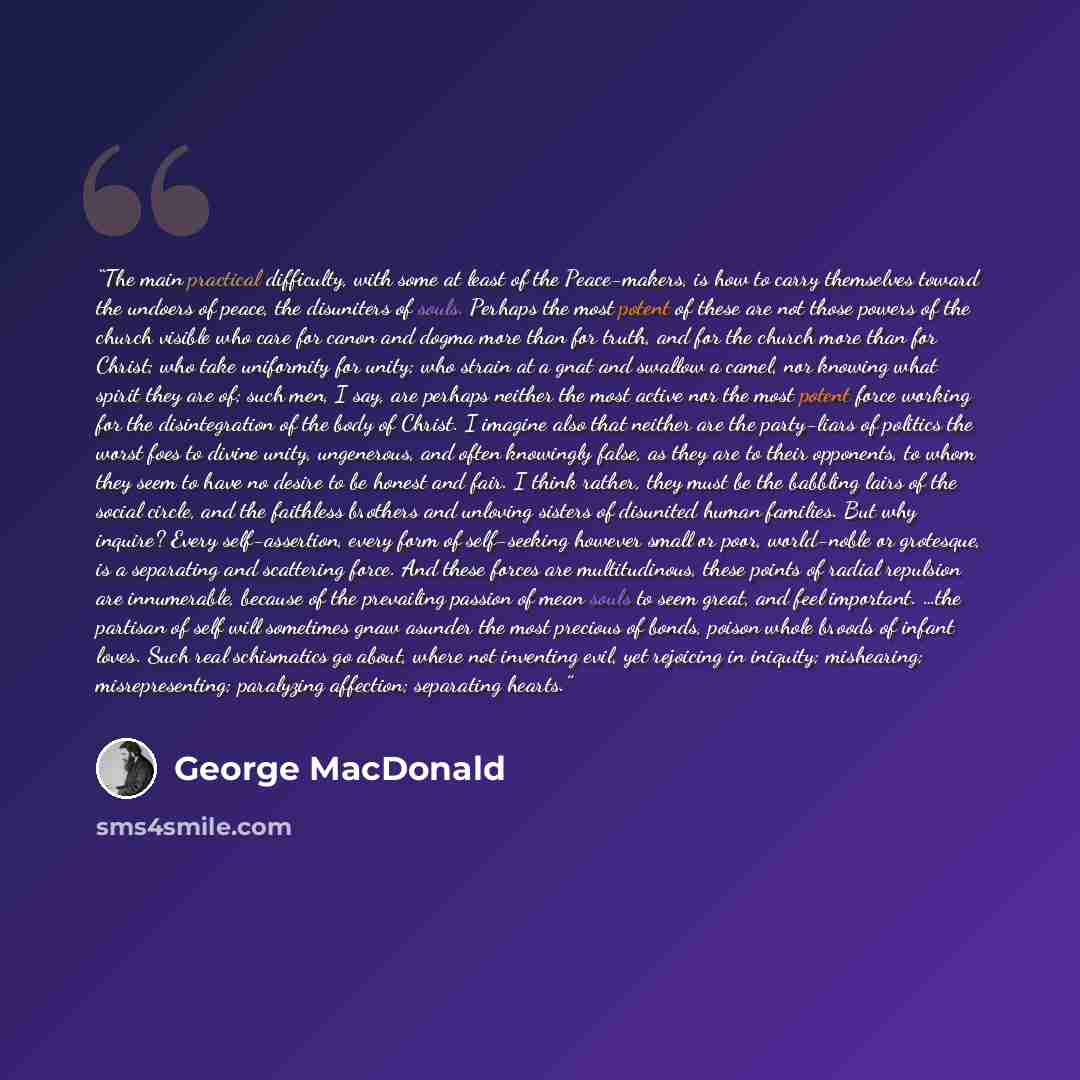 “The main practical difficulty, with some at least of the Peace-makers, is how to carry themselves toward the undoers of peace, the disuniters of souls. Perhaps the most potent of these are not those powers of the church visible who care for canon and dogma more than for truth, and for the church…” quote by George MacDonald