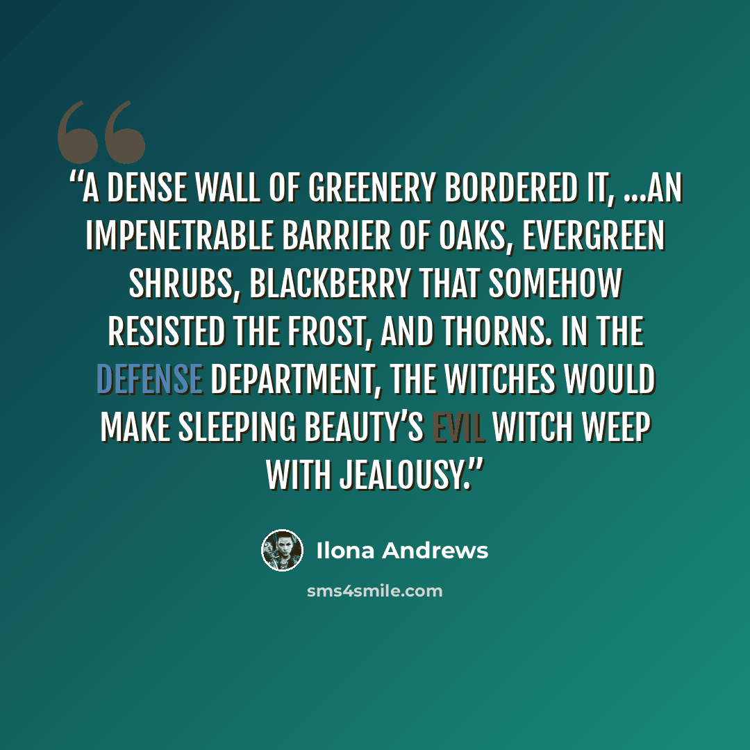 “a dense wall of greenery bordered it, ...an impenetrable barrier of oaks, evergreen shrubs, blackberry that somehow resisted the frost, and thorns. In the defense department, the witches would make Sleeping Beauty’s evil witch weep with jealousy.” quote by Ilona Andrews