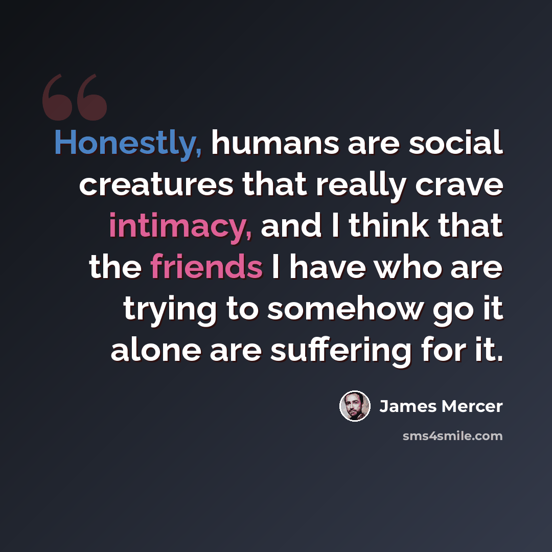 “Honestly, humans are social creatures that really crave intimacy, and I think that the friends I have who are trying to somehow go it alone are suffering for it.” quote by James Mercer