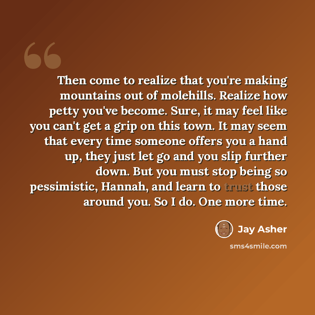 “Then come to realize that you're making mountains out of molehills. Realize how petty you've become. Sure, it may feel like you can't get a grip on this town. It may seem that every time someone offers you a hand up, they just let go and you slip further down. But you must stop being so…” quote by Jay Asher