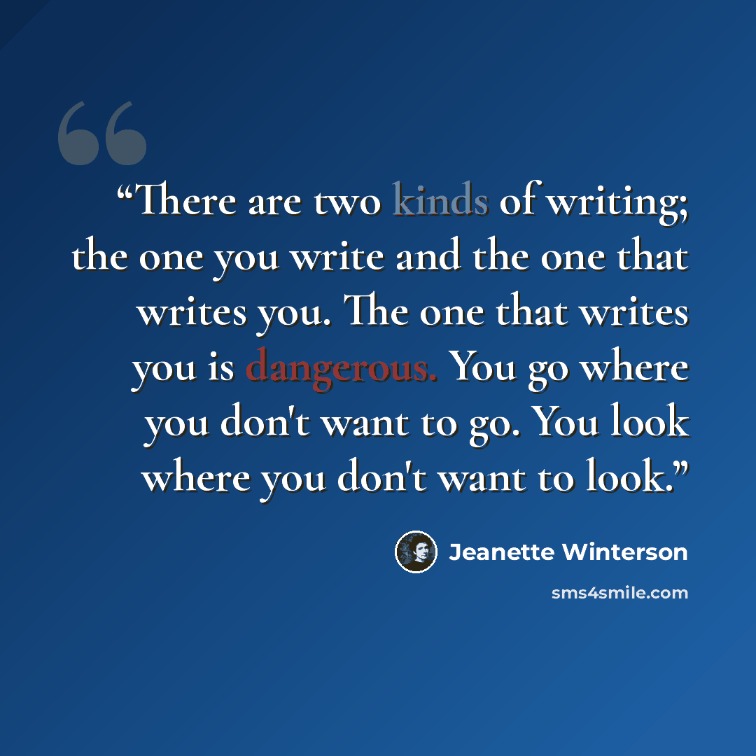 “There are two kinds of writing; the one you write and the one that writes you. The one that writes you is dangerous. You go where you don't want to go. You look where you don't want to look.” quote by Jeanette Winterson