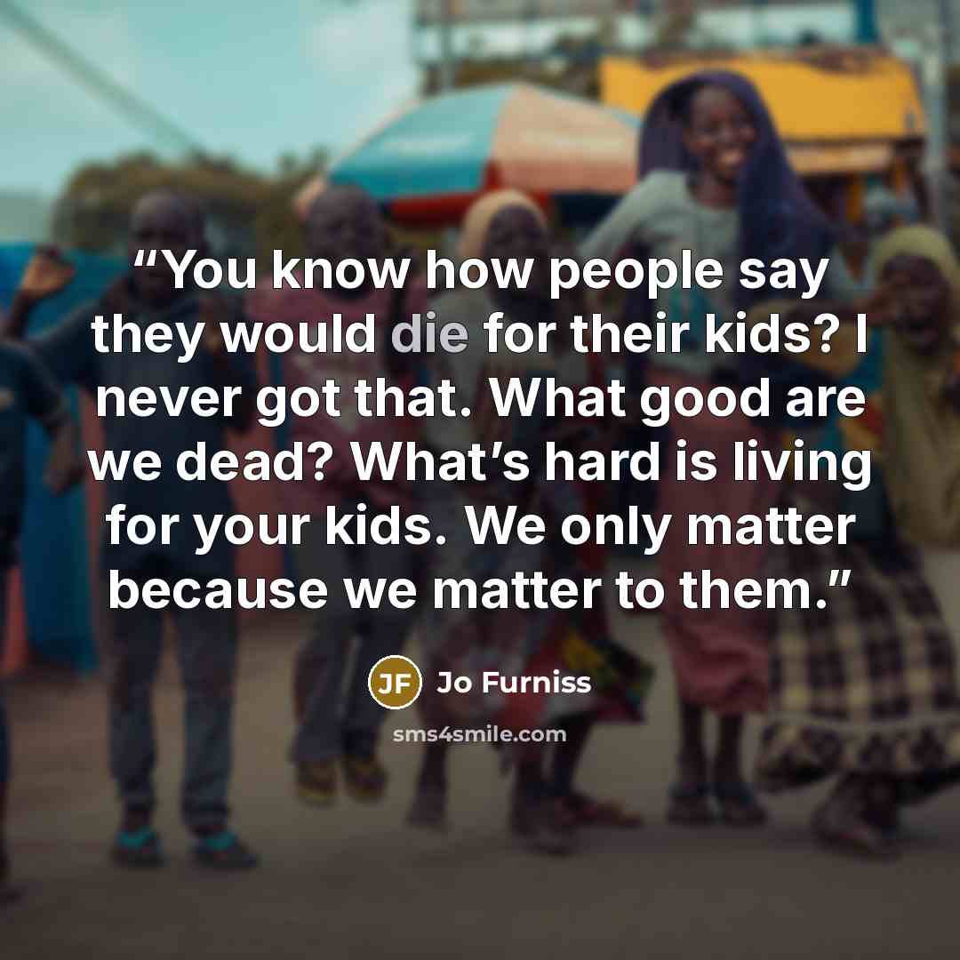 “You know how people say they would die for their kids? I never got that. What good are we dead? What’s hard is living for your kids. We only matter because we matter to them.” quote by Jo Furniss