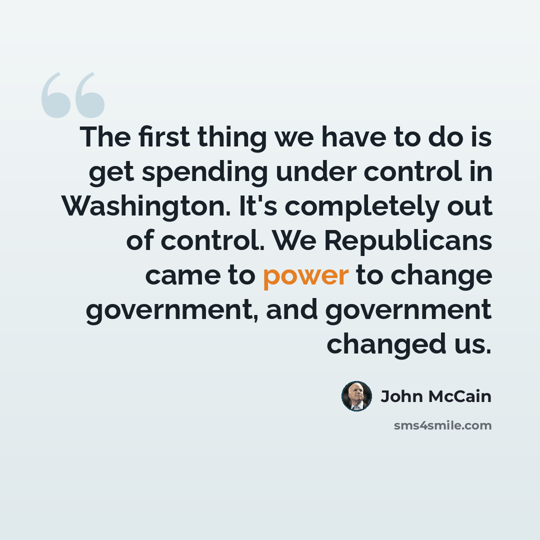 “The first thing we have to do is get spending under control in Washington. It's completely out of control. We Republicans came to power to change government, and government changed us.” quote by John McCain