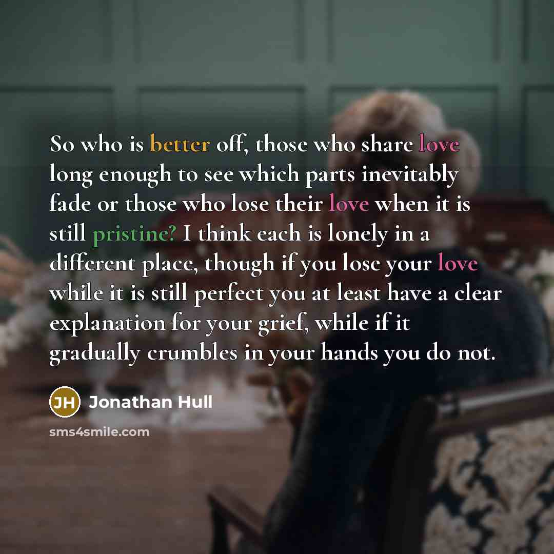 “So who is better off, those who share love long enough to see which parts inevitably fade or those who lose their love when it is still pristine? I think each is lonely in a different place, though if you lose your love while it is still perfect you at least have a clear explanation for your…” quote by Jonathan Hull