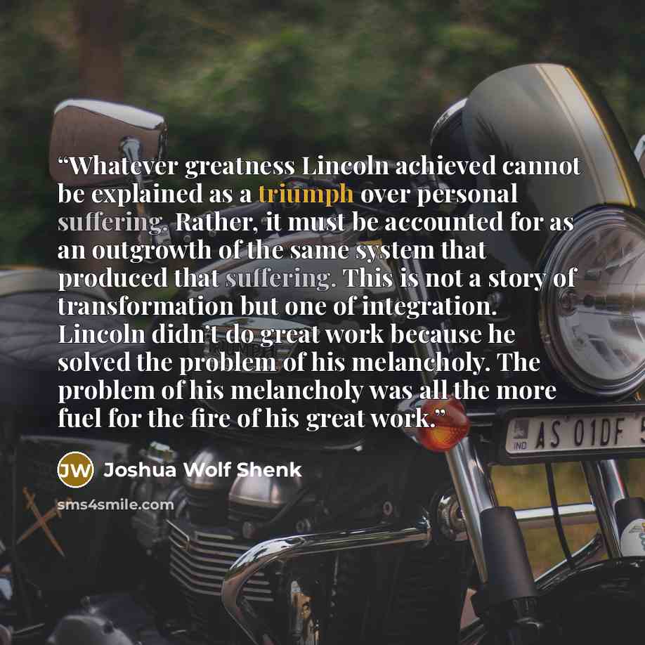 “Whatever greatness Lincoln achieved cannot be explained as a triumph over personal suffering. Rather, it must be accounted for as an outgrowth of the same system that produced that suffering. This is not a story of transformation but one of integration. Lincoln didn’t do great work because he…” quote by Joshua Wolf Shenk