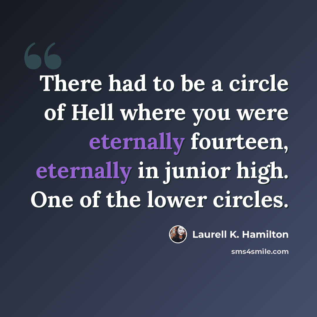 “There had to be a circle of Hell where you were eternally fourteen, eternally in junior high. One of the lower circles.” quote by Laurell K. Hamilton