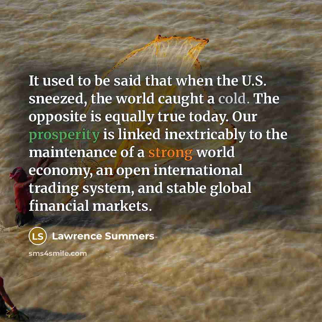 “It used to be said that when the U.S. sneezed, the world caught a cold. The opposite is equally true today. Our prosperity is linked inextricably to the maintenance of a strong world economy, an open international trading system, and stable global financial markets.” quote by Lawrence Summers